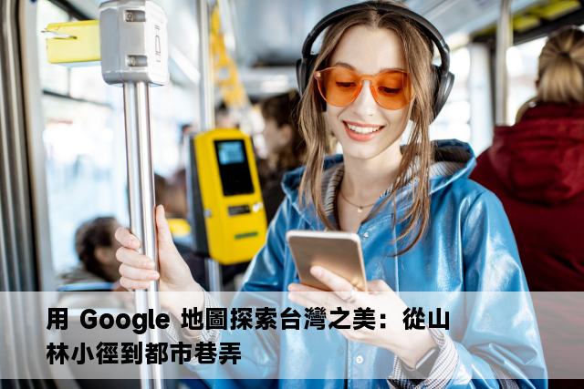 用 Google 地圖探索台灣之美：從山林小徑到都市巷弄